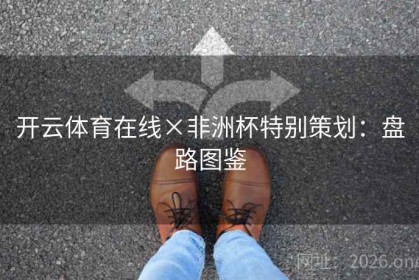 开云体育在线×非洲杯特别策划：盘路图鉴