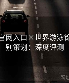 金年会官网入口×世界游泳锦标赛特别策划：深度评测