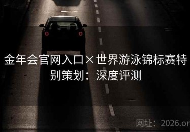 金年会官网入口×世界游泳锦标赛特别策划：深度评测