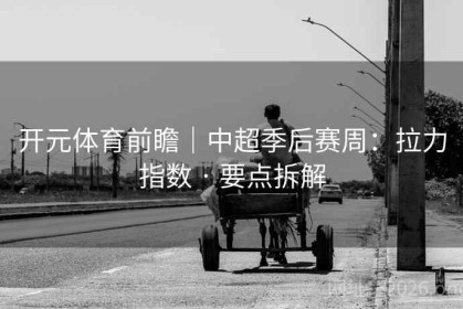 开元体育前瞻｜中超季后赛周：拉力指数 · 要点拆解