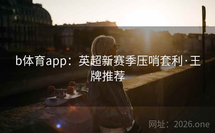 b体育app：英超新赛季压哨套利·王牌推荐