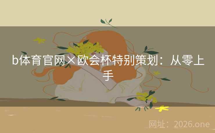b体育官网×欧会杯特别策划:从零上手 b体育官网×欧会杯特别策划:从零上手