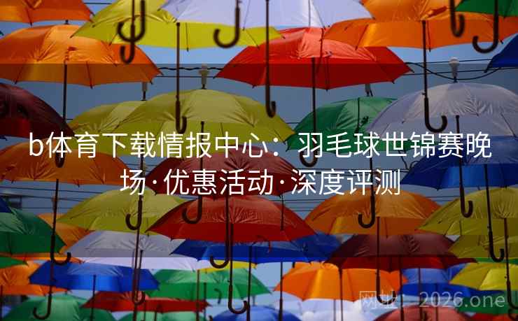 b体育下载情报中心：羽毛球世锦赛晚场·优惠活动·深度评测
